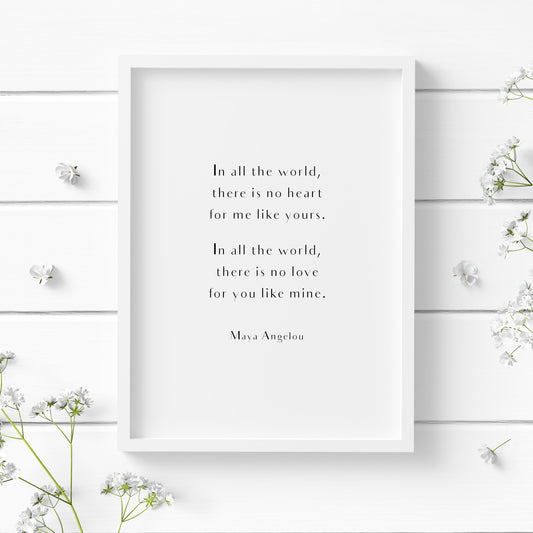 Single portrait typography print featuring the quote "In all the world there is no heart for me like yours. In all the world there is no love for you like mine." from Maya Angelou. The text is in a stylish sans serif font, arranged in two paragraphs, with an attribution in a slightly smaller size below. All text is centre-aligned and black on a white background.