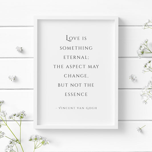 Portrait typography print of a romantic quote from Vincent Van Gogh. Text reads: Love is something eternal; the aspect may change, but not the essence – Vincent van Gogh. Text is black on a white background in an elegant serif upper case font.