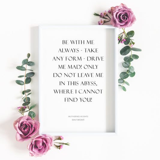 Single portrait typography print, featuring a quote from Emily Brontë's Wuthering Heights. Quote reads: Be with me always - take any form - drive me mad! only do not leave me in this abyss, where I cannot find you! Text is black on white beackground.